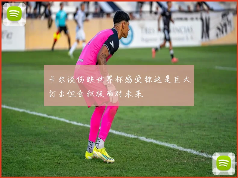 卡尔谈伤缺世界杯感受称这是巨大打击但会积极面对未来
