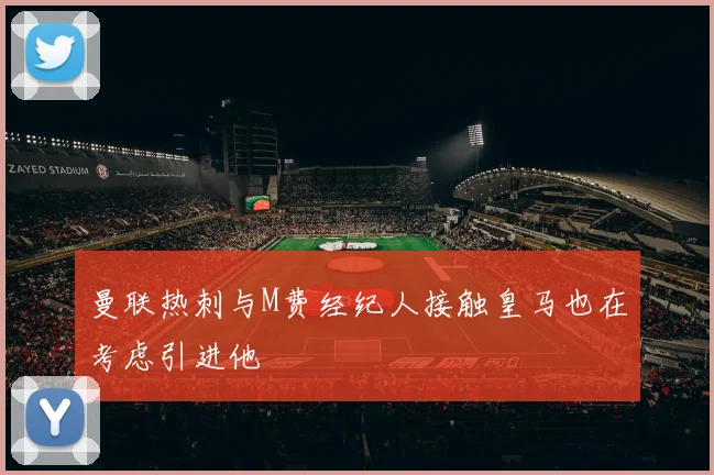 曼联热刺与M费经纪人接触皇马也在考虑引进他