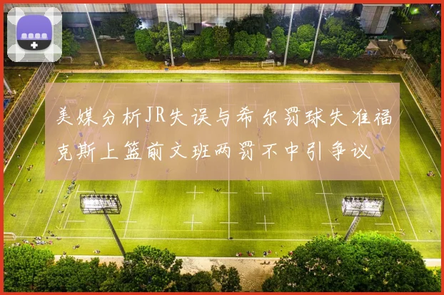 美媒分析JR失误与希尔罚球失准福克斯上篮前文班两罚不中引争议