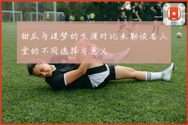 甜瓜与追梦的生涯对比米勒谈名人堂的不同选择与意义