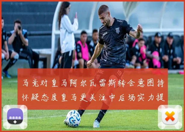 马竞对皇马阿尔瓦雷斯转会意图持怀疑态度皇马更关注中后场实力提升