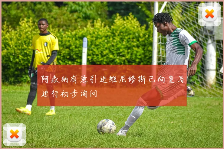 阿森纳有意引进维尼修斯已向皇马进行初步询问