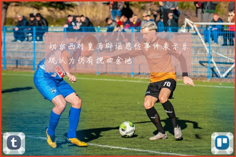 切尔西对皇马辟谣恩佐事件表示乐观认为仍有挽回余地