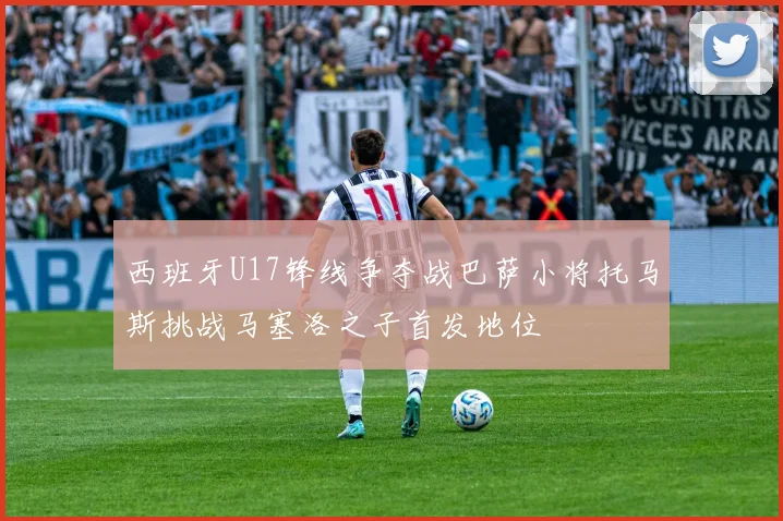 西班牙U17锋线争夺战巴萨小将托马斯挑战马塞洛之子首发地位