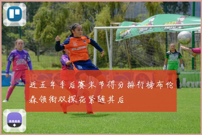 近五年季后赛末节得分排行榜布伦森领衔双探花紧随其后