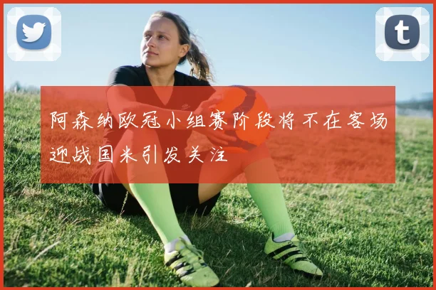 阿森纳欧冠小组赛阶段将不在客场迎战国米引发关注
