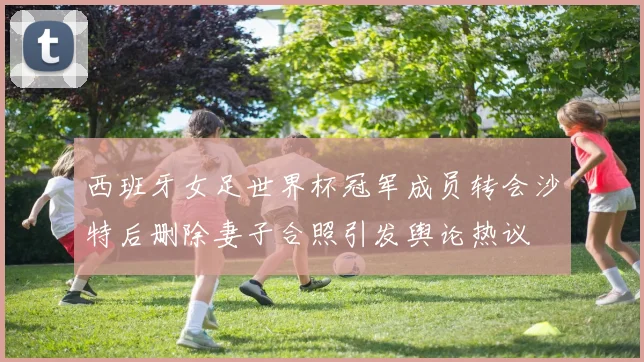 西班牙女足世界杯冠军成员转会沙特后删除妻子合照引发舆论热议