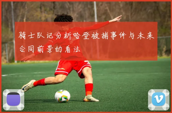 骑士队记分析哈登被捕事件与未来合同前景的看法