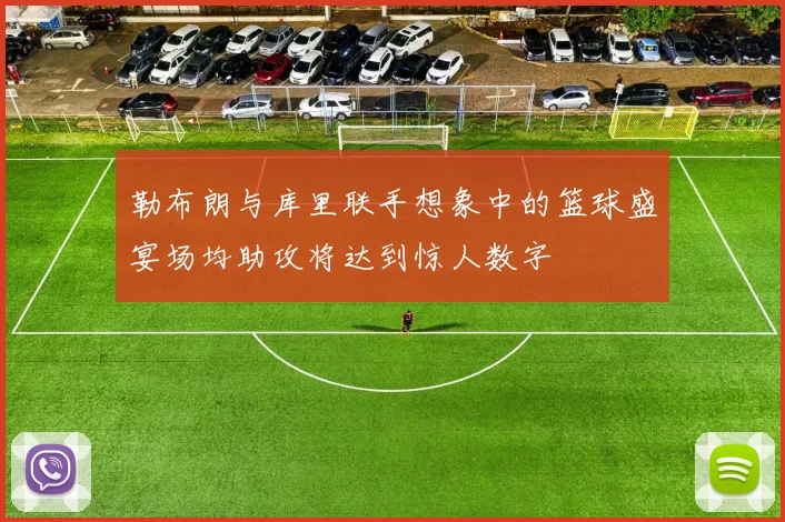 勒布朗与库里联手想象中的篮球盛宴场均助攻将达到惊人数字