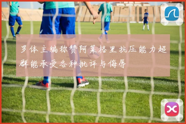 罗体主编称赞阿莱格里抗压能力超群能承受各种批评与侮辱
