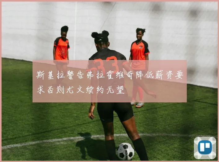 斯基拉警告弗拉霍维奇降低薪资要求否则尤文续约无望