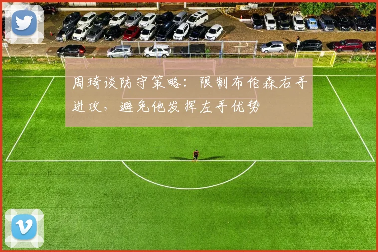 周琦谈防守策略：限制布伦森右手进攻，避免他发挥左手优势