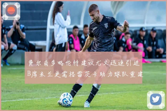 费尔南多略伦特建议尤文迅速引进B席米兰更需格雷茨卡助力球队重建