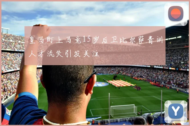 皇马盯上马竞15岁后卫比尔萨青训人才流失引发关注