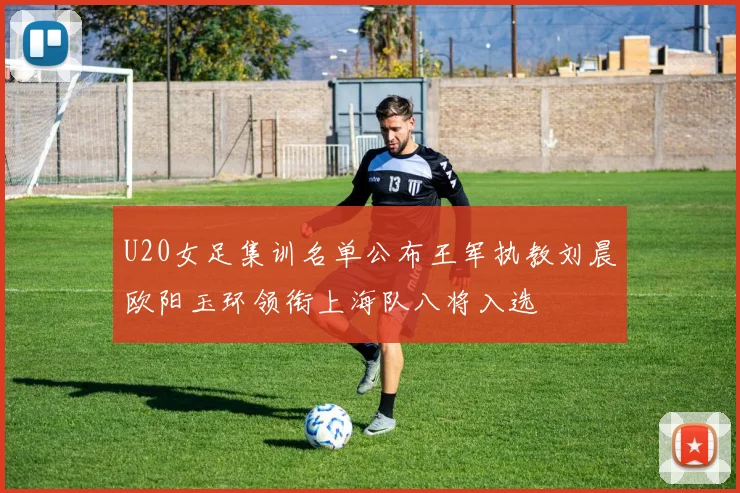 U20女足集训名单公布王军执教刘晨欧阳玉环领衔上海队八将入选