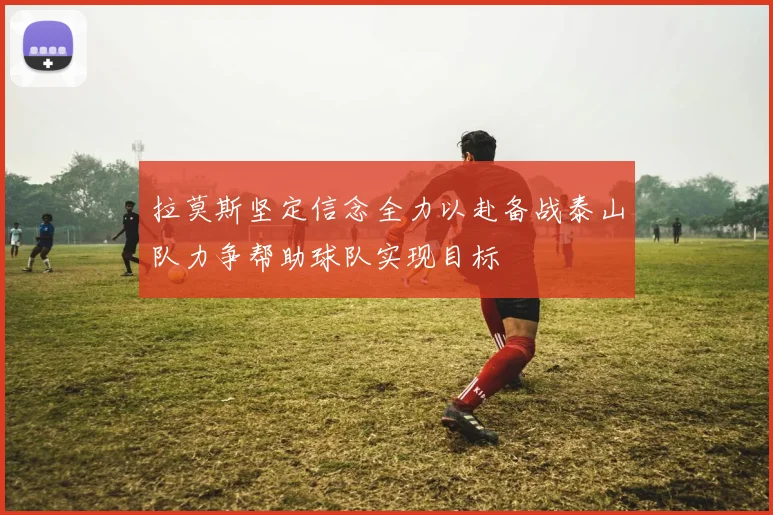 拉莫斯坚定信念全力以赴备战泰山队力争帮助球队实现目标