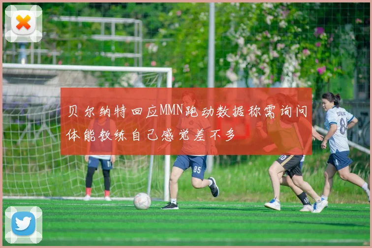 贝尔纳特回应MMN跑动数据称需询问体能教练自己感觉差不多