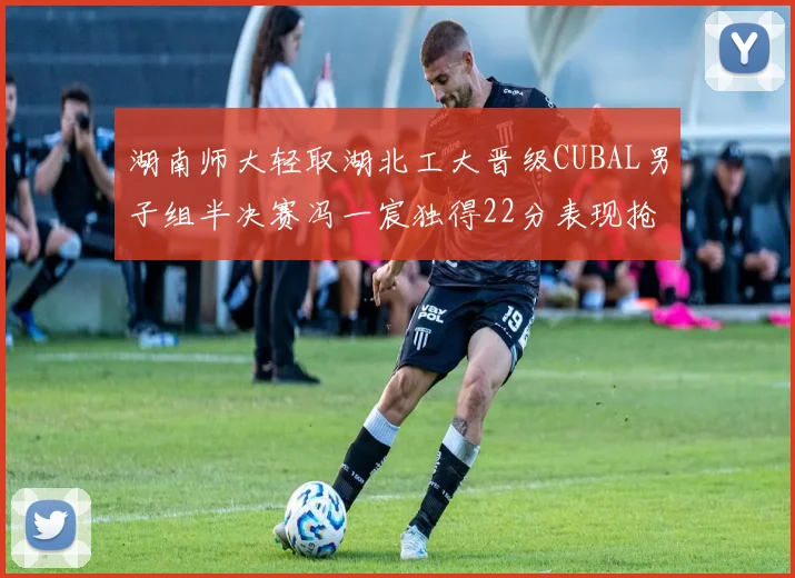 湖南师大轻取湖北工大晋级CUBAL男子组半决赛冯一宸独得22分表现抢眼