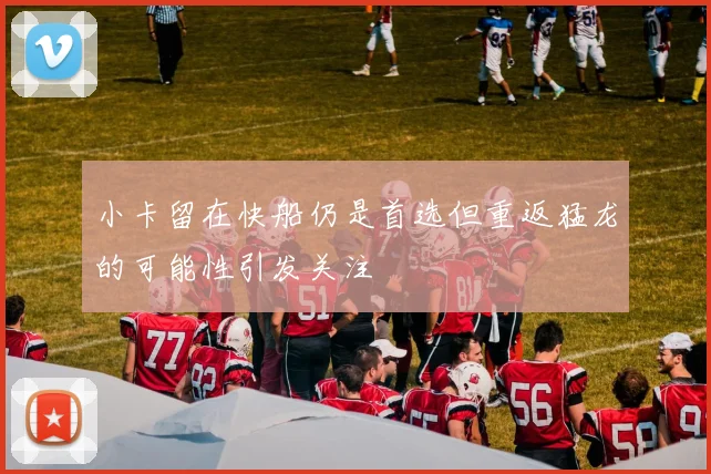 小卡留在快船仍是首选但重返猛龙的可能性引发关注