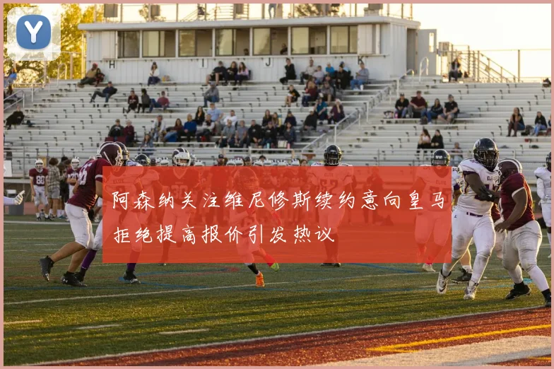 阿森纳关注维尼修斯续约意向皇马拒绝提高报价引发热议